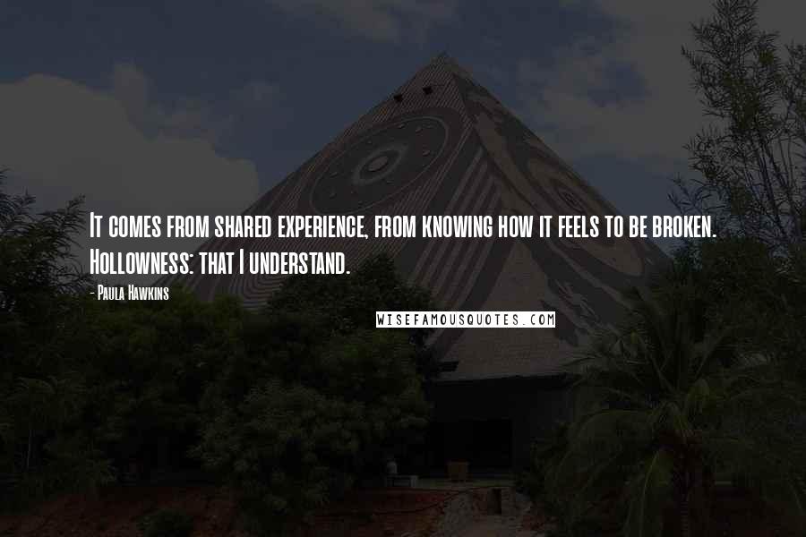 Paula Hawkins Quotes: It comes from shared experience, from knowing how it feels to be broken. Hollowness: that I understand.