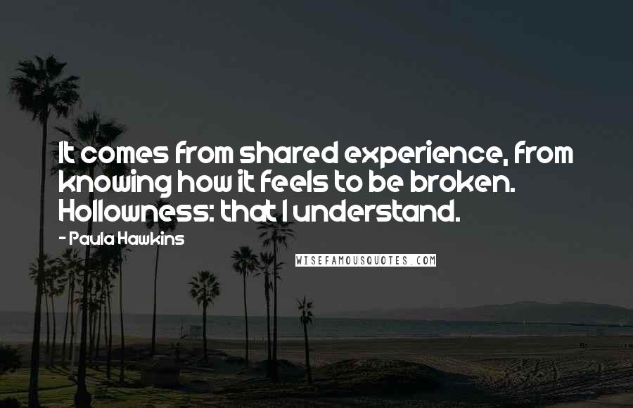 Paula Hawkins Quotes: It comes from shared experience, from knowing how it feels to be broken. Hollowness: that I understand.