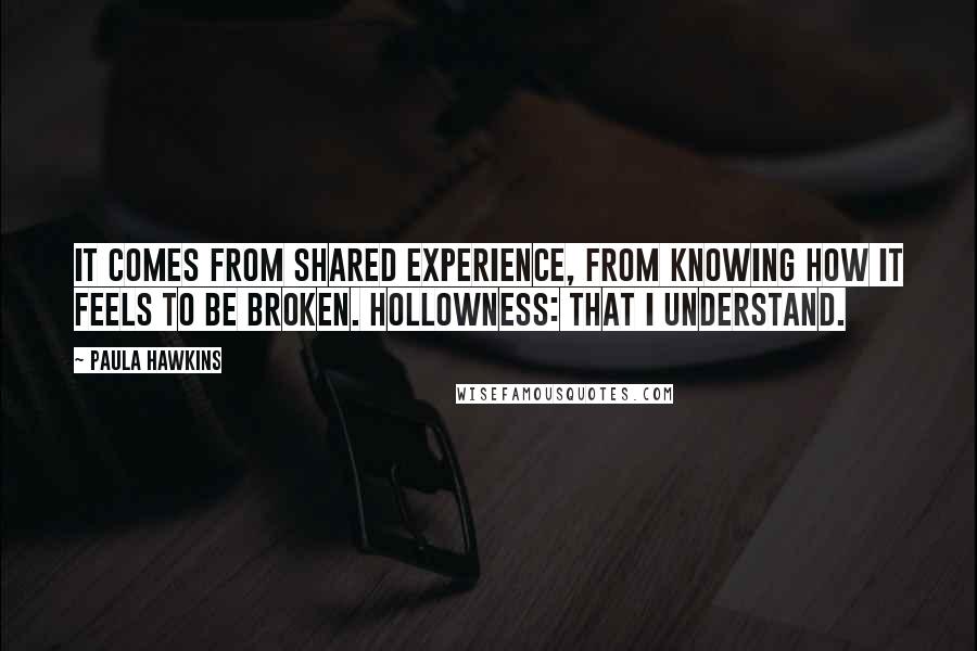 Paula Hawkins Quotes: It comes from shared experience, from knowing how it feels to be broken. Hollowness: that I understand.