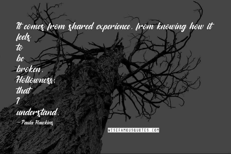 Paula Hawkins Quotes: It comes from shared experience, from knowing how it feels to be broken. Hollowness: that I understand.