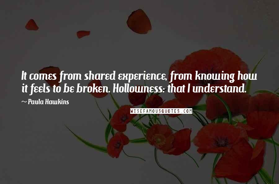 Paula Hawkins Quotes: It comes from shared experience, from knowing how it feels to be broken. Hollowness: that I understand.