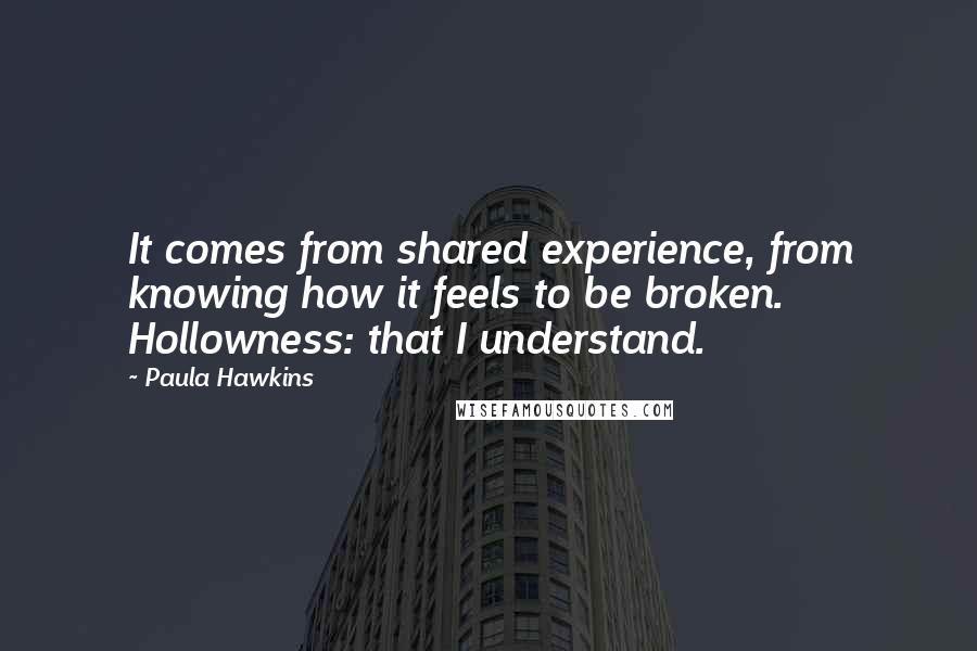 Paula Hawkins Quotes: It comes from shared experience, from knowing how it feels to be broken. Hollowness: that I understand.