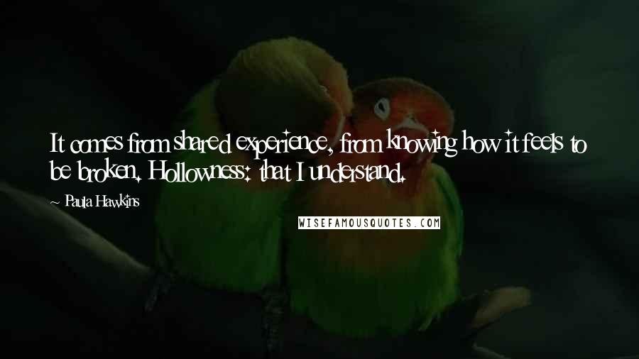 Paula Hawkins Quotes: It comes from shared experience, from knowing how it feels to be broken. Hollowness: that I understand.