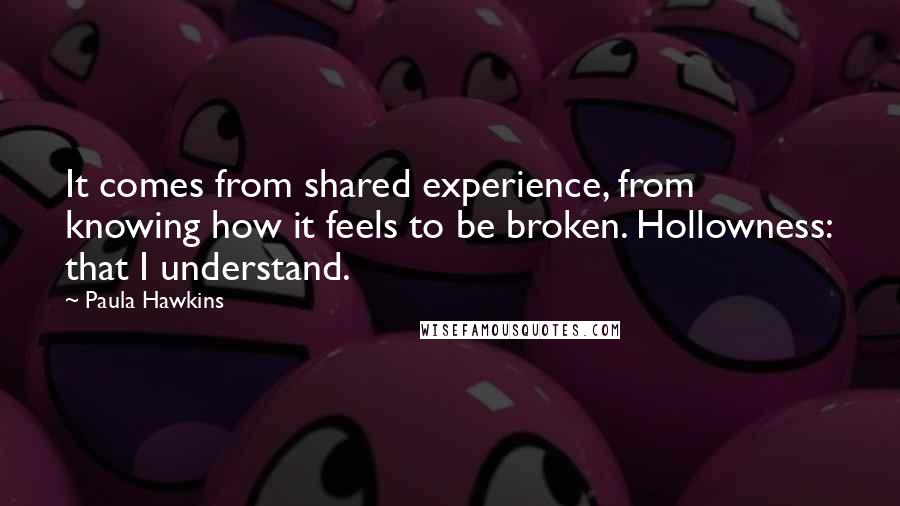 Paula Hawkins Quotes: It comes from shared experience, from knowing how it feels to be broken. Hollowness: that I understand.