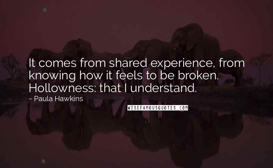 Paula Hawkins Quotes: It comes from shared experience, from knowing how it feels to be broken. Hollowness: that I understand.