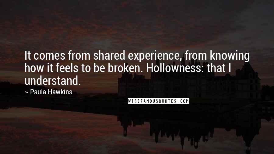 Paula Hawkins Quotes: It comes from shared experience, from knowing how it feels to be broken. Hollowness: that I understand.