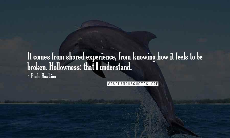 Paula Hawkins Quotes: It comes from shared experience, from knowing how it feels to be broken. Hollowness: that I understand.