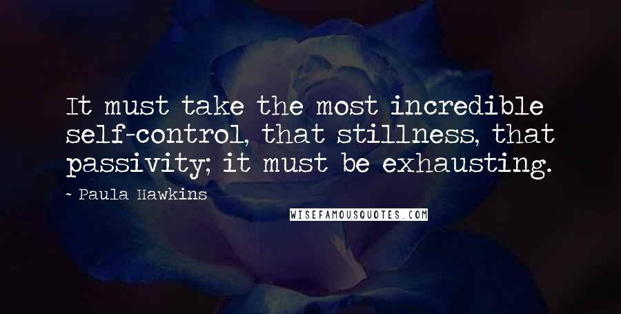 Paula Hawkins Quotes: It must take the most incredible self-control, that stillness, that passivity; it must be exhausting.