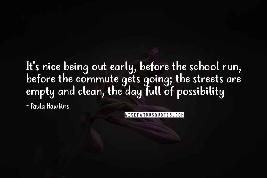 Paula Hawkins Quotes: It's nice being out early, before the school run, before the commute gets going; the streets are empty and clean, the day full of possibility