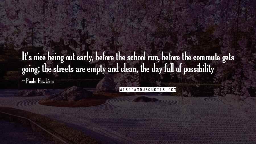 Paula Hawkins Quotes: It's nice being out early, before the school run, before the commute gets going; the streets are empty and clean, the day full of possibility