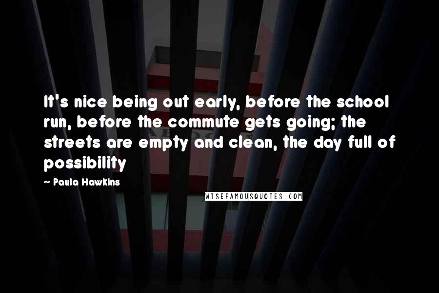 Paula Hawkins Quotes: It's nice being out early, before the school run, before the commute gets going; the streets are empty and clean, the day full of possibility