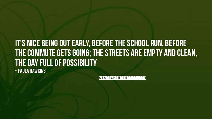 Paula Hawkins Quotes: It's nice being out early, before the school run, before the commute gets going; the streets are empty and clean, the day full of possibility
