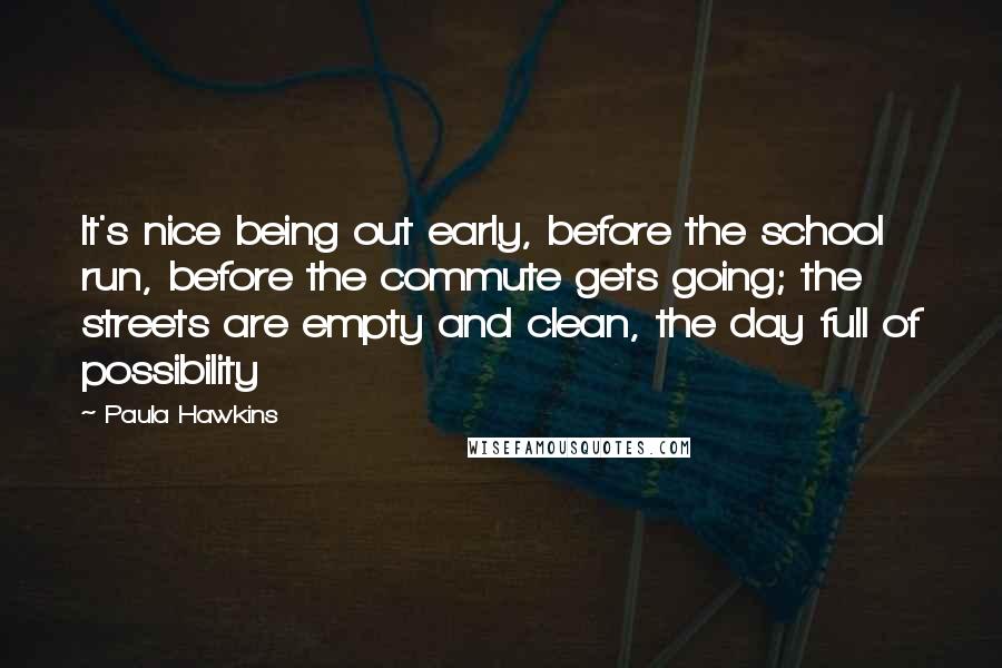 Paula Hawkins Quotes: It's nice being out early, before the school run, before the commute gets going; the streets are empty and clean, the day full of possibility
