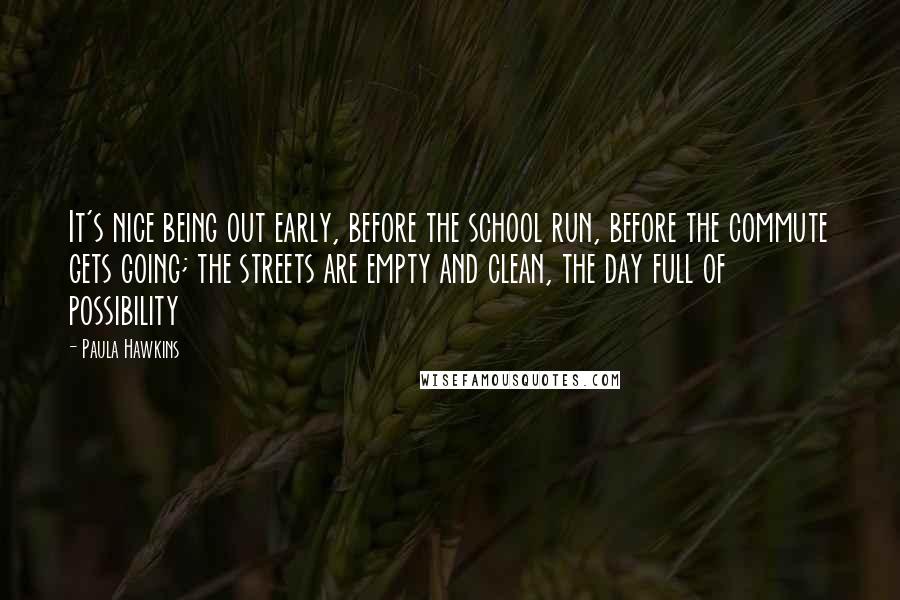 Paula Hawkins Quotes: It's nice being out early, before the school run, before the commute gets going; the streets are empty and clean, the day full of possibility