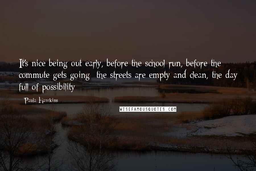 Paula Hawkins Quotes: It's nice being out early, before the school run, before the commute gets going; the streets are empty and clean, the day full of possibility