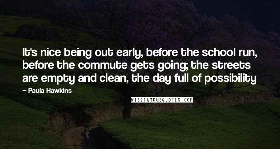 Paula Hawkins Quotes: It's nice being out early, before the school run, before the commute gets going; the streets are empty and clean, the day full of possibility
