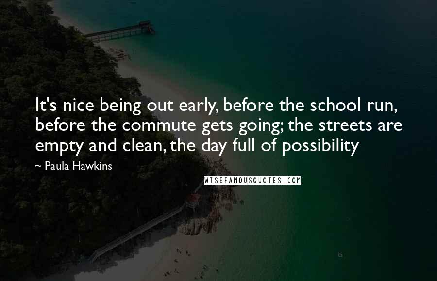 Paula Hawkins Quotes: It's nice being out early, before the school run, before the commute gets going; the streets are empty and clean, the day full of possibility