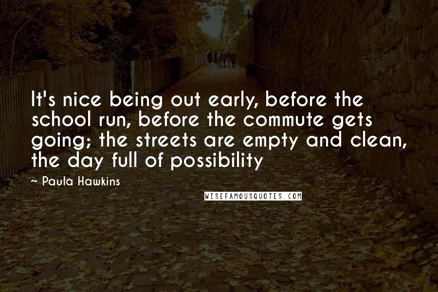 Paula Hawkins Quotes: It's nice being out early, before the school run, before the commute gets going; the streets are empty and clean, the day full of possibility