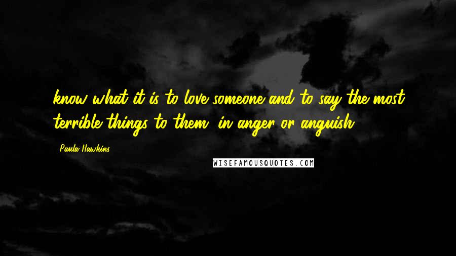 Paula Hawkins Quotes: know what it is to love someone and to say the most terrible things to them, in anger or anguish.