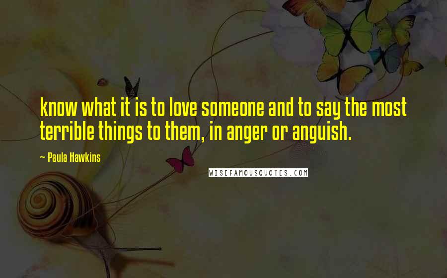 Paula Hawkins Quotes: know what it is to love someone and to say the most terrible things to them, in anger or anguish.