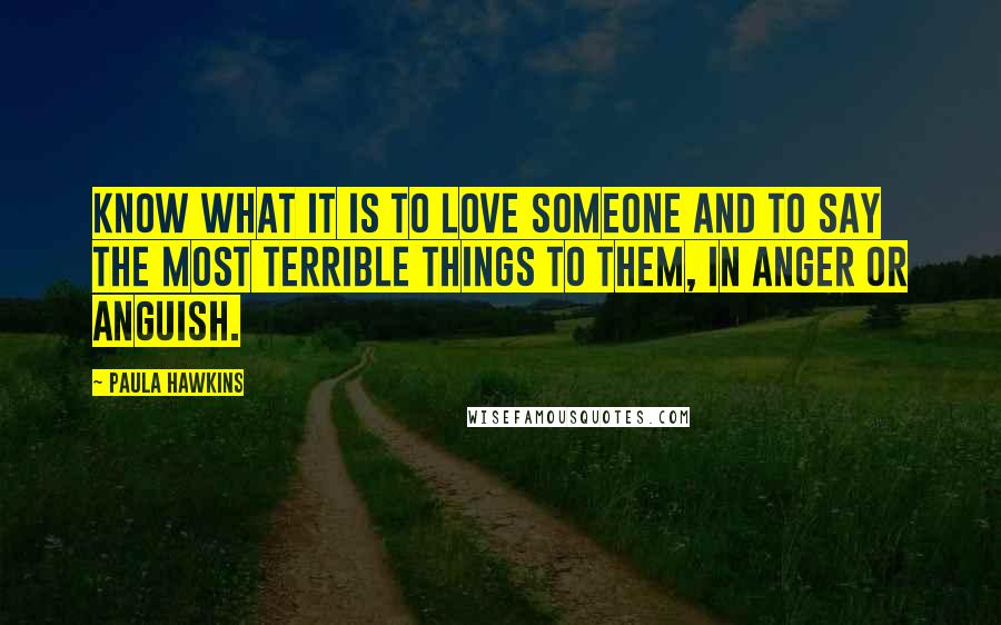 Paula Hawkins Quotes: know what it is to love someone and to say the most terrible things to them, in anger or anguish.