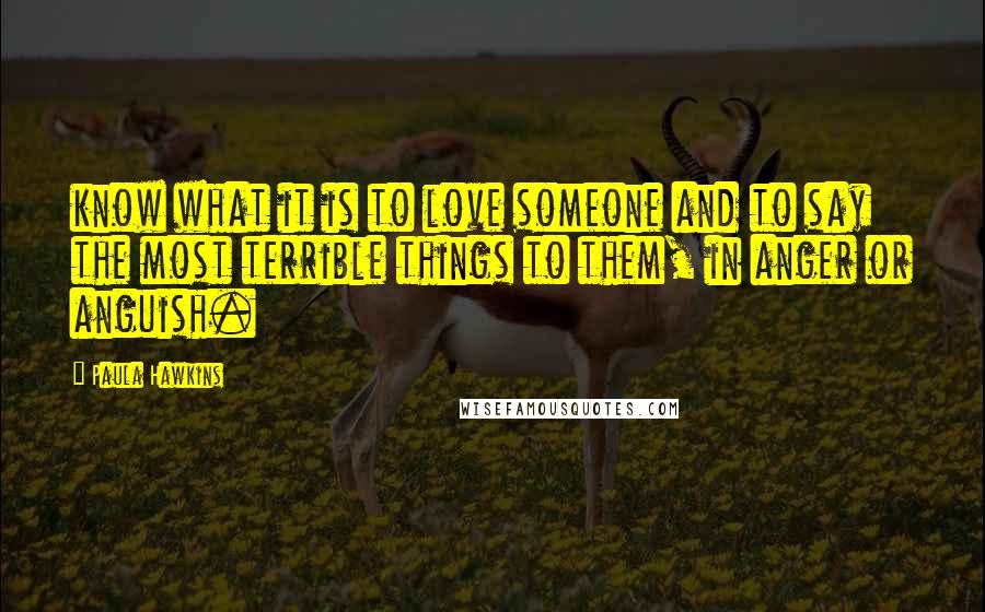 Paula Hawkins Quotes: know what it is to love someone and to say the most terrible things to them, in anger or anguish.