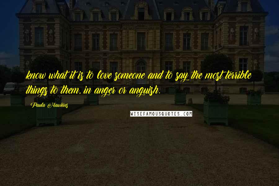 Paula Hawkins Quotes: know what it is to love someone and to say the most terrible things to them, in anger or anguish.