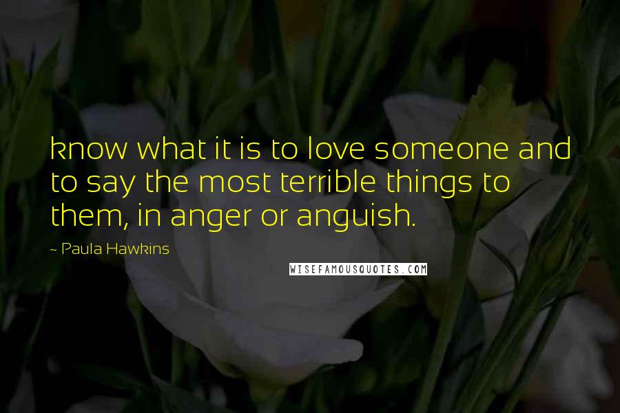 Paula Hawkins Quotes: know what it is to love someone and to say the most terrible things to them, in anger or anguish.