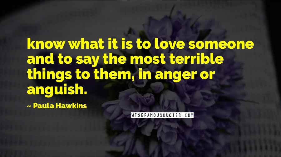 Paula Hawkins Quotes: know what it is to love someone and to say the most terrible things to them, in anger or anguish.