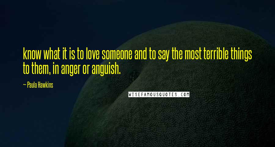 Paula Hawkins Quotes: know what it is to love someone and to say the most terrible things to them, in anger or anguish.