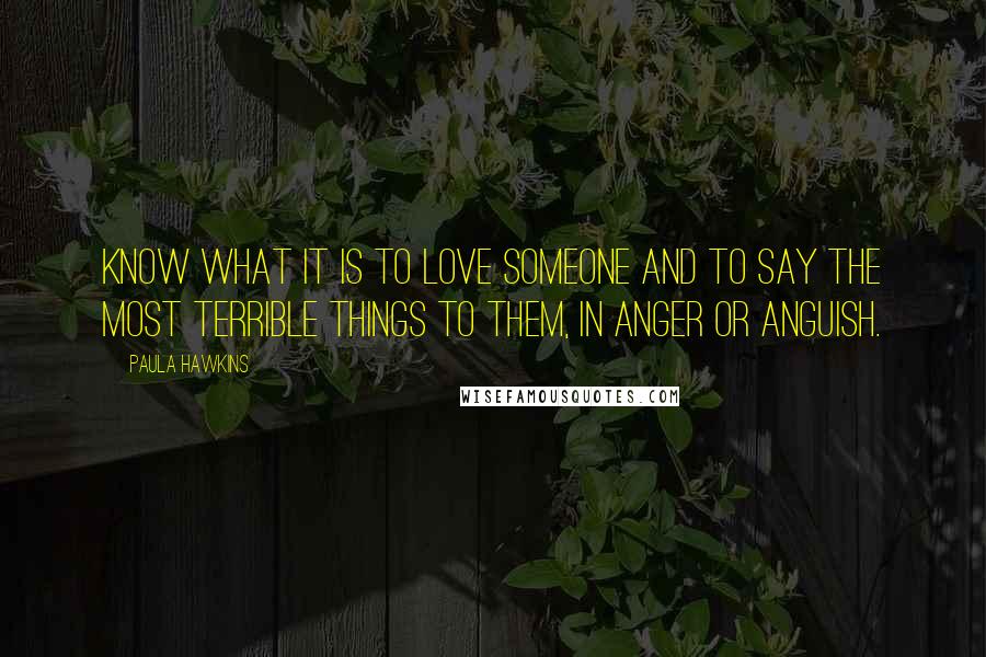 Paula Hawkins Quotes: know what it is to love someone and to say the most terrible things to them, in anger or anguish.