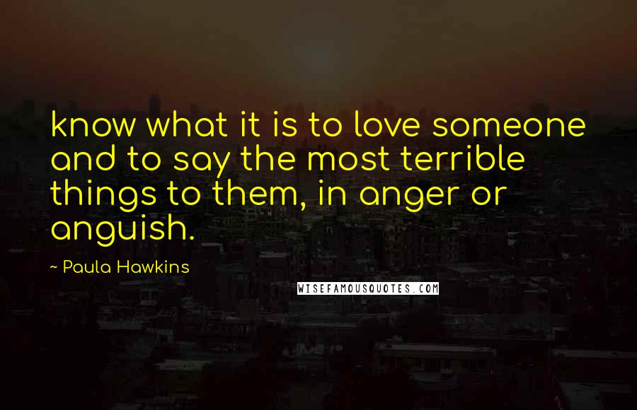 Paula Hawkins Quotes: know what it is to love someone and to say the most terrible things to them, in anger or anguish.