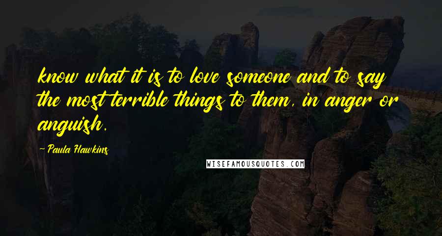 Paula Hawkins Quotes: know what it is to love someone and to say the most terrible things to them, in anger or anguish.