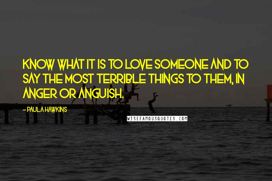 Paula Hawkins Quotes: know what it is to love someone and to say the most terrible things to them, in anger or anguish.