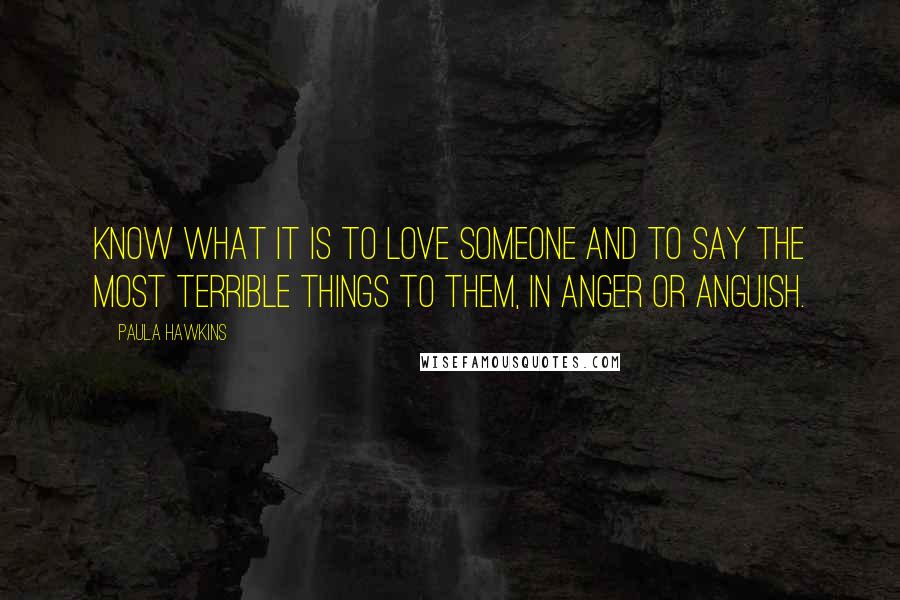 Paula Hawkins Quotes: know what it is to love someone and to say the most terrible things to them, in anger or anguish.