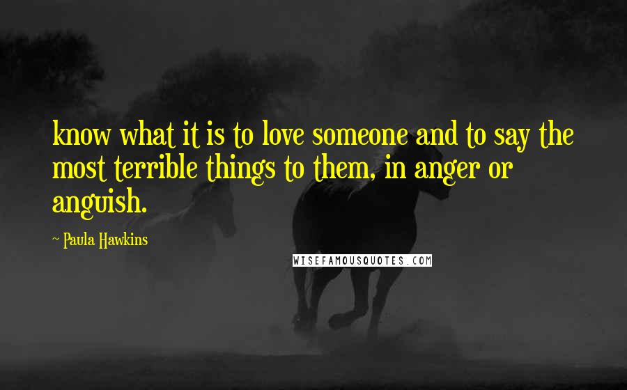 Paula Hawkins Quotes: know what it is to love someone and to say the most terrible things to them, in anger or anguish.