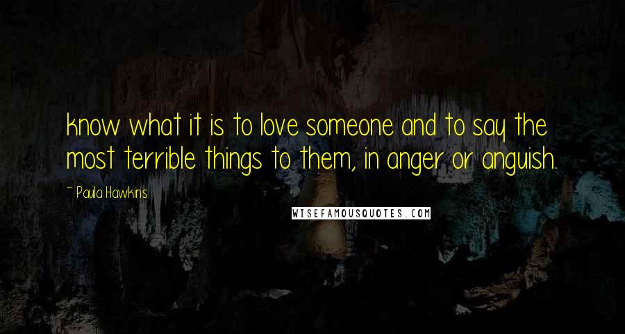 Paula Hawkins Quotes: know what it is to love someone and to say the most terrible things to them, in anger or anguish.