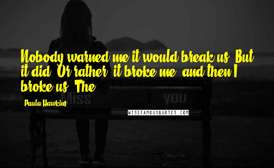 Paula Hawkins Quotes: Nobody warned me it would break us. But it did. Or rather, it broke me, and then I broke us. The
