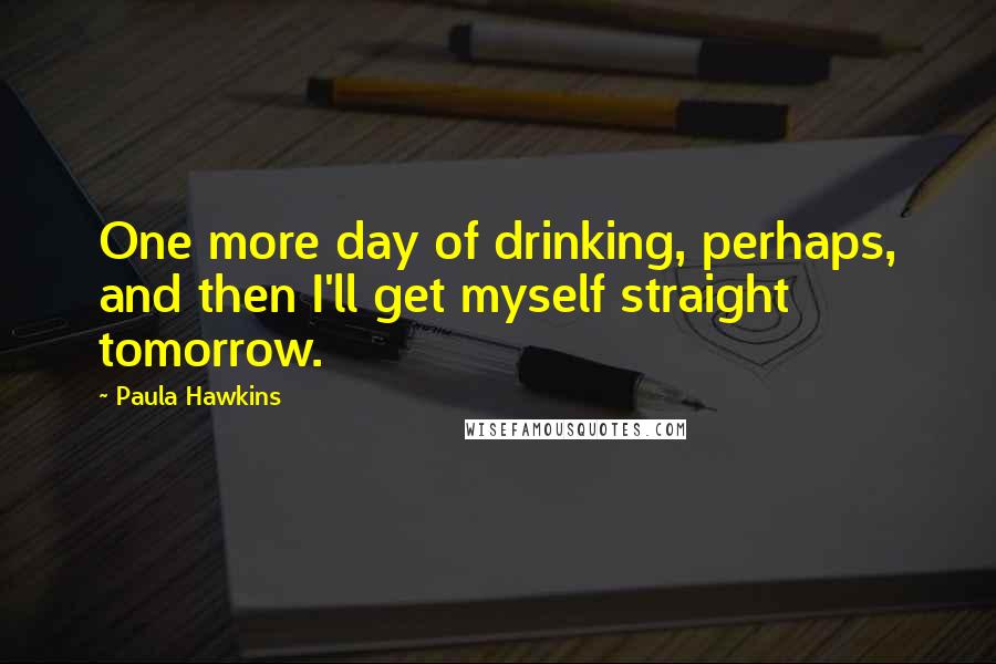 Paula Hawkins Quotes: One more day of drinking, perhaps, and then I'll get myself straight tomorrow.