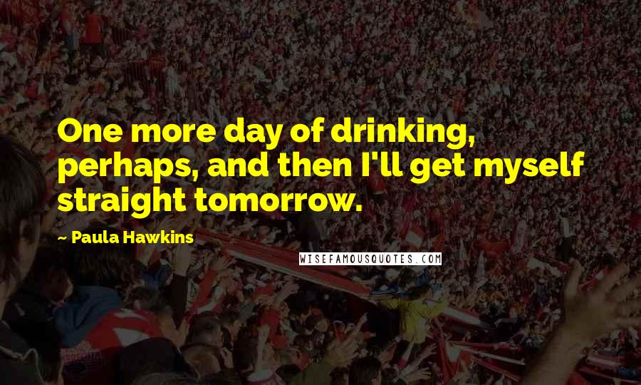 Paula Hawkins Quotes: One more day of drinking, perhaps, and then I'll get myself straight tomorrow.