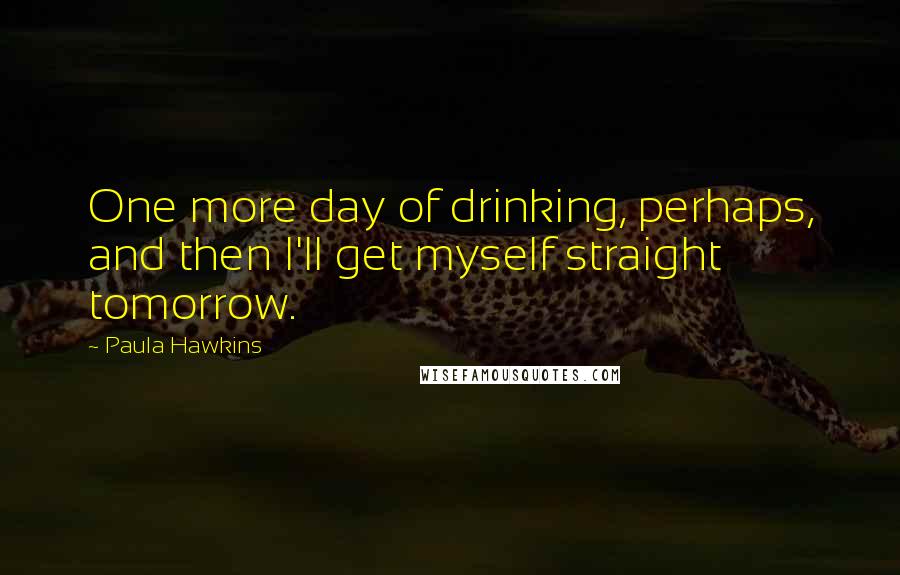 Paula Hawkins Quotes: One more day of drinking, perhaps, and then I'll get myself straight tomorrow.