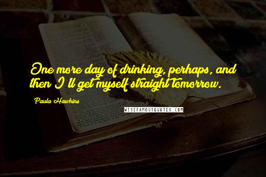 Paula Hawkins Quotes: One more day of drinking, perhaps, and then I'll get myself straight tomorrow.
