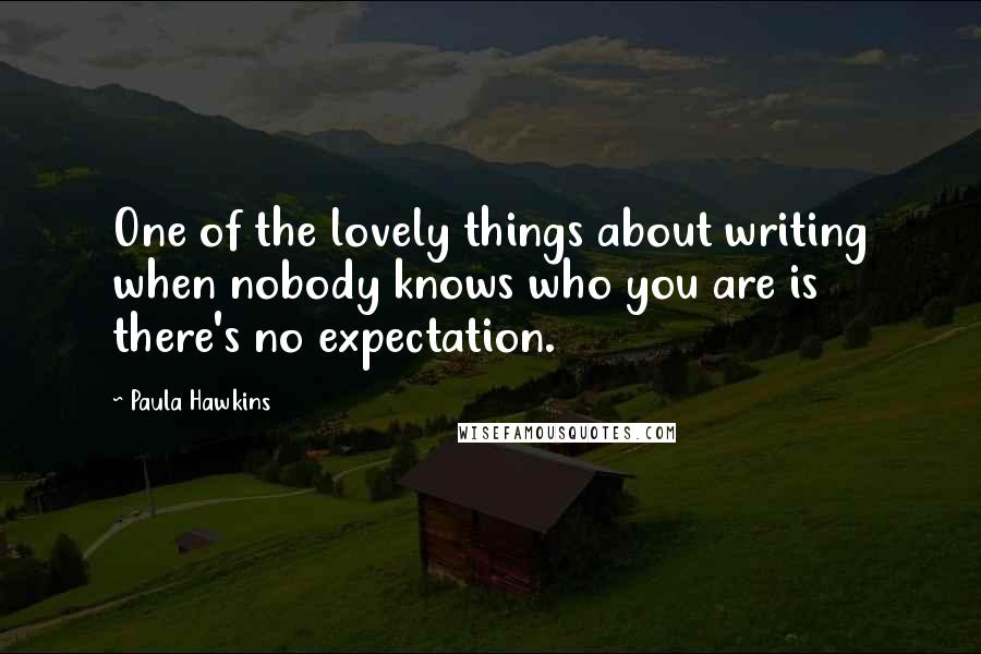 Paula Hawkins Quotes: One of the lovely things about writing when nobody knows who you are is there's no expectation.