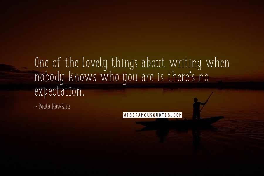 Paula Hawkins Quotes: One of the lovely things about writing when nobody knows who you are is there's no expectation.