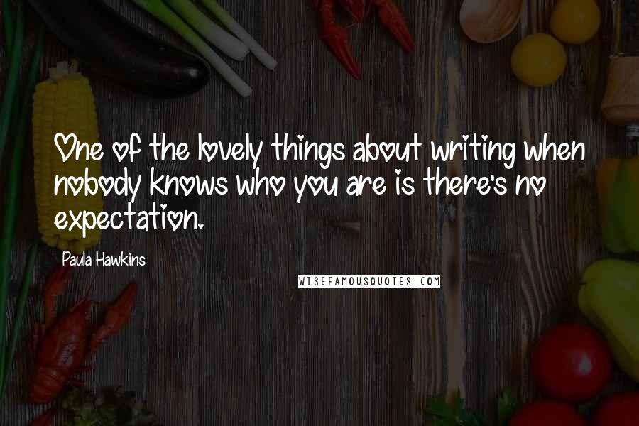 Paula Hawkins Quotes: One of the lovely things about writing when nobody knows who you are is there's no expectation.