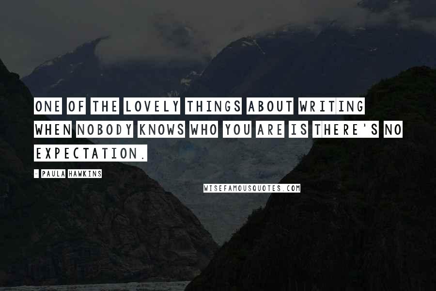 Paula Hawkins Quotes: One of the lovely things about writing when nobody knows who you are is there's no expectation.