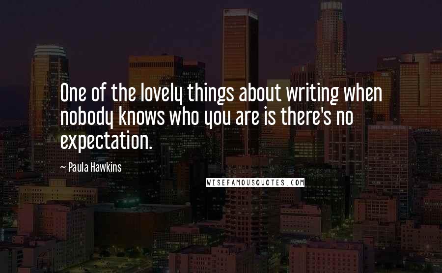 Paula Hawkins Quotes: One of the lovely things about writing when nobody knows who you are is there's no expectation.