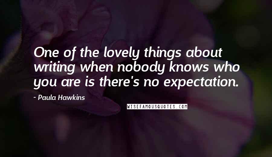 Paula Hawkins Quotes: One of the lovely things about writing when nobody knows who you are is there's no expectation.