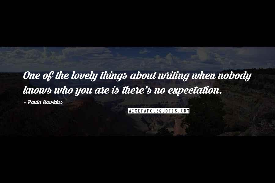 Paula Hawkins Quotes: One of the lovely things about writing when nobody knows who you are is there's no expectation.