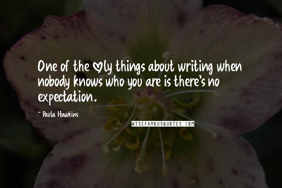 Paula Hawkins Quotes: One of the lovely things about writing when nobody knows who you are is there's no expectation.